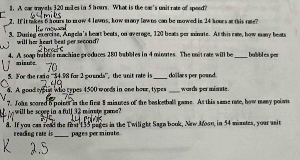 A car travels 320 miles in 5 hours. What is the car's unit rate of speed? 
2. If it takes 6 hours to mow 4 lawns, how many lawns can be mowed in 24 hours at this rate? 
3. During exercise, Angela's heart beats, on average, 120 beats per minute. At this rate, how many beats 
will her heart beat per second? 
4. A soap bubble machine produces 280 bubbles in 4 minutes. The unit rate will be_ bubbles per
minute. 
5. For the ratio “ $4.98 for 2 pounds ”, the unit rate is _ dollars per pound. 
6. A good typist who types 4500 words in one hour, types _words per minute. 
7. John scored 6 points in the first 8 minutes of the basketball game. At this same rate, how many points 
will he score in a full32 minute game? 
8. If you can read the first 135 pages in the Twilight Saga book, New Moon, in 54 minutes, your unit 
reading rate is_ pages per minute.