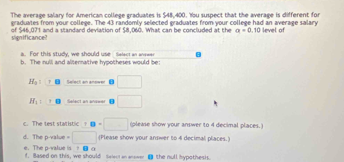 The average salary for American college graduates is $48,400. You suspect that the average is different for 
graduates from your college. The 43 randomly selected graduates from your college had an average salary 
of $46.071 and a standard deviation of $8.060. What can be concluded at the alpha =0.10 level of 
significance? 
a. For this study, we should use Select an answer 
b. The null and alternative hypotheses would be:
H_0 : ？ Select an answer □
H_1! ？ Select an answer □ 
c. The test statistic ? B=□ (please show your answer to 4 decimal places.) 
d. The p -value □ (Please show your answer to 4 decimal places.) 
e. The p -value is ? α
f. Based on this, we should Select an answer ⊥ the null hypothesis.