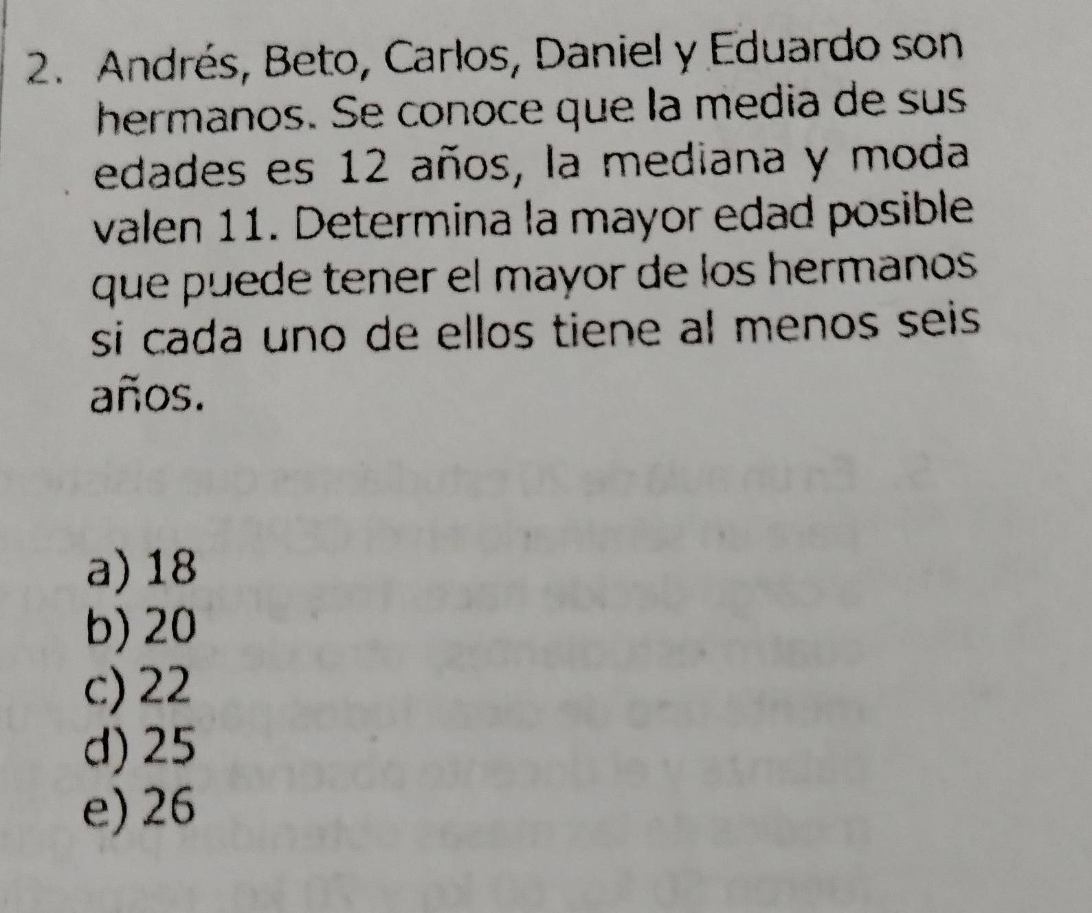 Andrés, Beto, Carlos, Daniel y Eduardo son
hermanos. Se conoce que la media de sus
edades es 12 años, la mediana y moda
valen 11. Determina la mayor edad posible
que puede tener el mayor de los hermanos 
si cada uno de ellos tiene al menos seis 
años.
a) 18
b) 20
c) 22
d) 25
e) 26