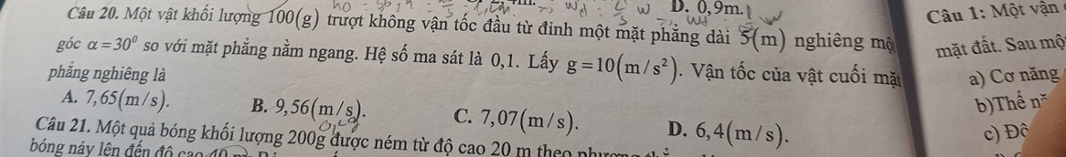 0, 9m
Câu 1: Một vận
Câu 20. Một vật khối lượng 100 (g) trượt không vận tốc đầu từ đinh một mặt phẳng dài (m) nghiêng mộ mặt đất. Sau mộ
góc alpha =30° so với mặt phẳng nằm ngang. Hệ số ma sát là 0,1. Lấy g=10(m/s^2) Vận tốc của vật cuối mặt
phẳng nghiêng là a) Cơ năng
b)Thể n^x
A. 7,65(m/s). B. 9,56(m/s). C. 7,07(m/s). D. 6,4(m/s).
c) Đô
Câu 21. Một quả bóng khối lượng 200g được ném từ độ cao 20 m theo nhụ
bóng nảy lên đến đô cao 40