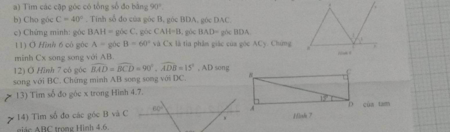 Tìm các cặp góc có tổng số đo bằng 90°.
b) Cho góc C=40°. Tính số đo của góc B, góc BDA, góc DAC.
c) Chứng minh: góc BAH=gocC , góc CAH=B.góc BAD= góc BDA
11) Ở Hình 6 có góc A=gocB=60° và Cx là tìa phân giác của góc ACy. Chứng
minh Cx song song với AB.
12) Ở Hình 7 có góc widehat BAD=widehat BCD=90°,widehat ADB=15° , AD song
song với BC. Chứng minh AB song song với DC.
13) Tìm số đo góc x trong Hình 4.7.
của tam
14) Tìm số đo các góc B và C 60°
x
iác ABC trong Hình 4.6.