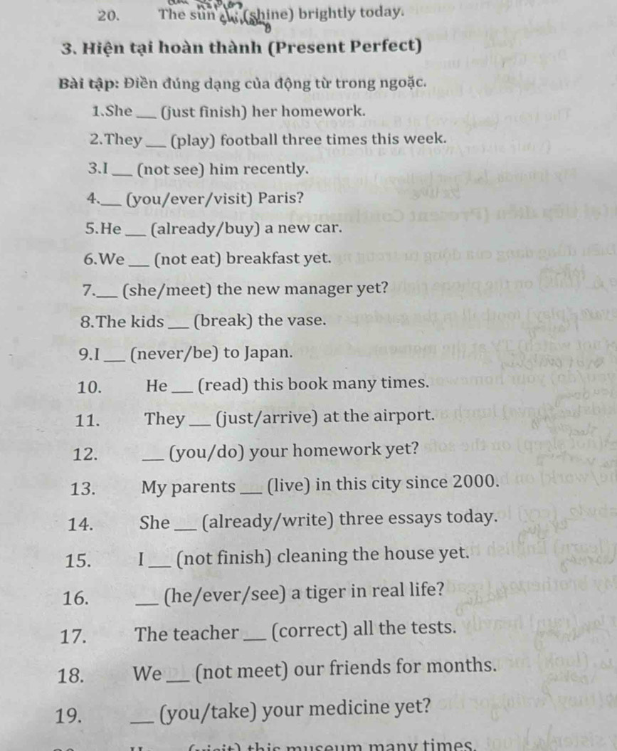 The sun an (shine) brightly today. 
3. Hiện tại hoàn thành (Present Perfect) 
Bài tập: Điền đúng dạng của động từ trong ngoặc. 
1.She _(just finish) her homework. 
2.They_ (play) football three times this week. 
3.I _(not see) him recently. 
4._ (you/ever/visit) Paris? 
5.He _(already/buy) a new car. 
6.We_ (not eat) breakfast yet. 
7._ (she/meet) the new manager yet? 
8.The kids _(break) the vase. 
9.I _(never/be) to Japan. 
10. He_ (read) this book many times. 
11. They_ (just/arrive) at the airport. 
12. _(you/do) your homework yet? 
13. My parents _(live) in this city since 2000. 
14. She_ (already/write) three essays today. 
15. I _(not finish) cleaning the house yet. 
16. _(he/ever/see) a tiger in real life? 
17. The teacher _(correct) all the tests. 
18. We _(not meet) our friends for months. 
19. _(you/take) your medicine yet? 
m an ytim es