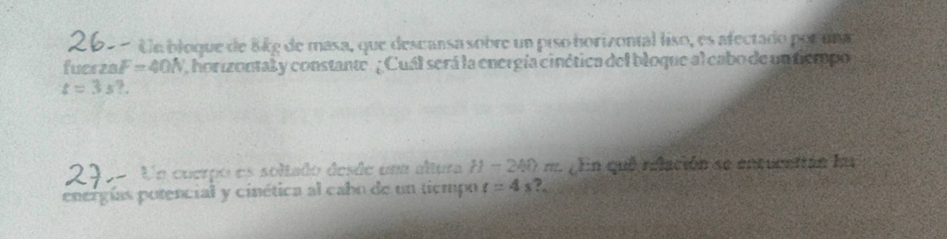 262 - Ue bloque de 8kg de masa, que descansa sobre un piso horizontal liso, es afectado por una 
fucrze F=40N , horizontal y constante. ¿ Cuál será la energía cinética del bloque al cabo de un fiempo
t=3s?. 
290- Ue cuerpo es soltado desde uma altura H-2AO =gln quê relación se entucettán lu 
energías potencial y cinética al cabo de un tiempo t=4s ?.