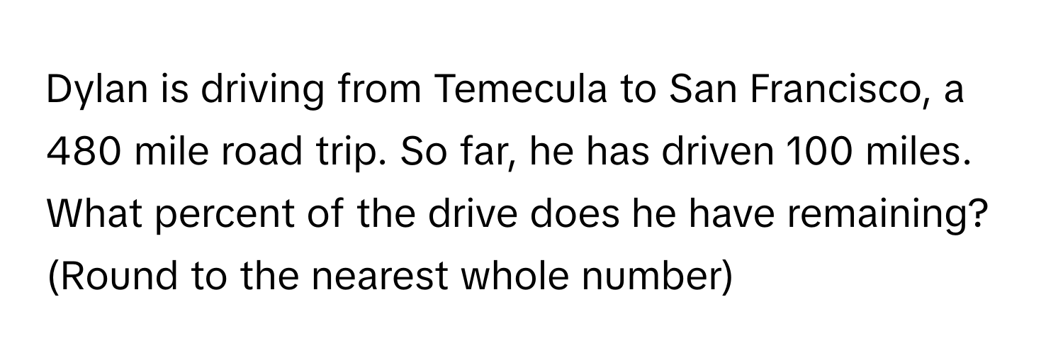 Dylan is driving from Temecula to San Francisco, a 480 mile road trip. So far, he has driven 100 miles. What percent of the drive does he have remaining? (Round to the nearest whole number)