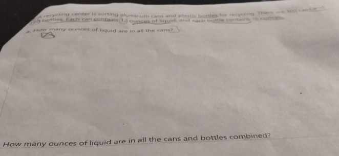 a recycling center is surting aluminum cans and plastic bottles for recycding. There are 100 canse e 
n bortles, Each can contains 1. ) ounces of liquid, and each bottle contains to cuton 
a. Hw many ounces of liquid are in all the cans? 
How many ounces of liquid are in all the cans and bottles combined?