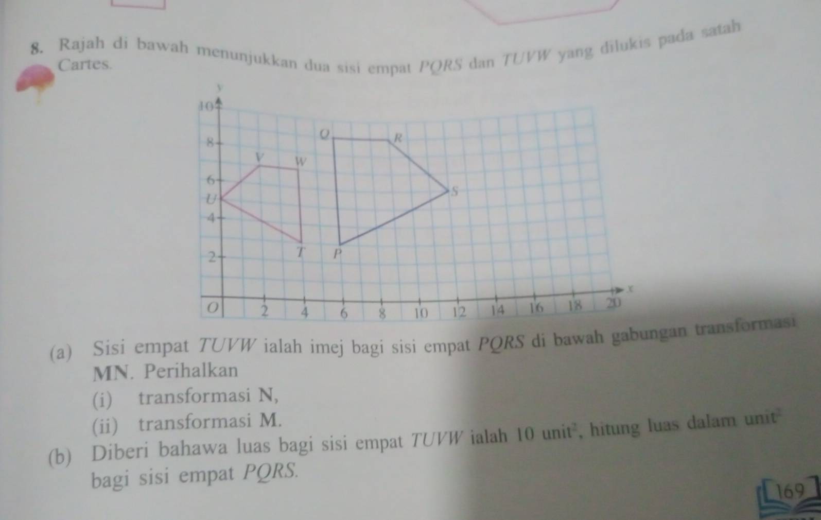 Rajah di bawah menunjukkan dua sisi empat PQRS dan TUVW yang dilukis pada satah 
Cartes. 
(a) Sisi empat TUVW ialah imej bagi sisi empat PQRS di bawah gabungan transformasi
MN. Perihalkan 
(i) transformasi N, 
(ii) transformasi M. 
(b) Diberi bahawa luas bagi sisi empat TUVW ialah 10unit^2 , hitung luas dalam unit 
bagi sisi empat PQRS. 
169