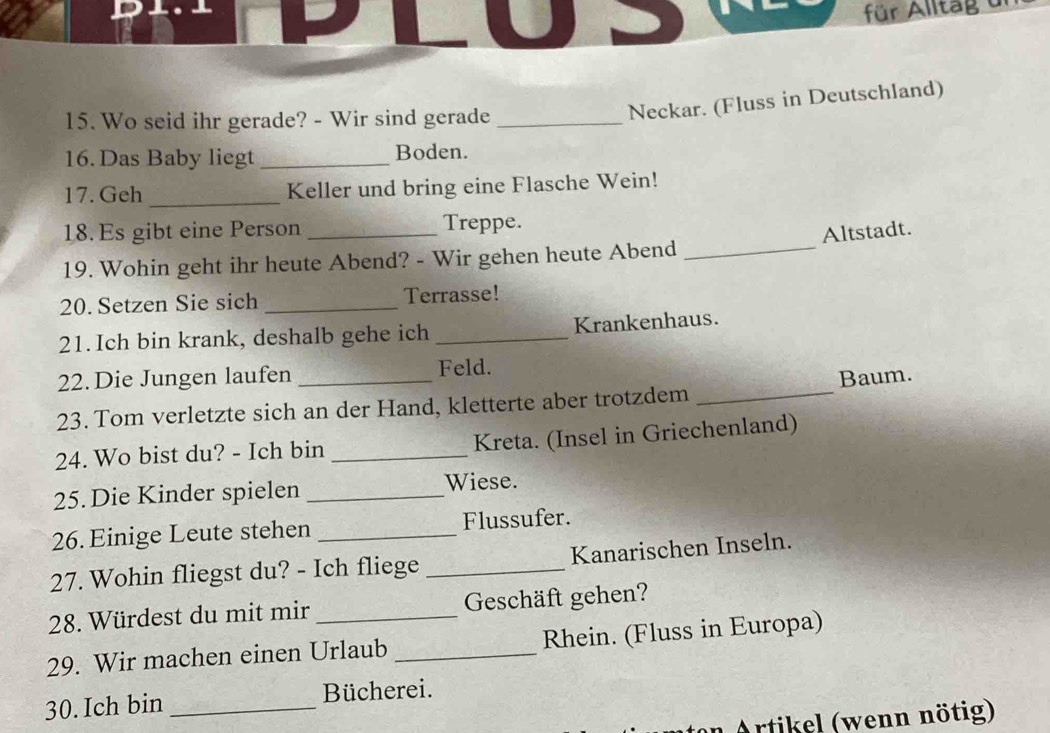 für Alltag dr 
15. Wo seid ihr gerade? - Wir sind gerade_ 
Neckar. (Fluss in Deutschland) 
16. Das Baby liegt _Boden. 
17. Geh _Keller und bring eine Flasche Wein! 
18. Es gibt eine Person Treppe. 
19. Wohin geht ihr heute Abend? - Wir gehen heute Abend _Altstadt. 
20. Setzen Sie sich _Terrasse! 
21. Ich bin krank, deshalb gehe ich _Krankenhaus. 
22. Die Jungen laufen Feld. 
23. Tom verletzte sich an der Hand, kletterte aber trotzdem _Baum. 
24. Wo bist du? - Ich bin _Kreta. (Insel in Griechenland) 
25. Die Kinder spielen _Wiese. 
26. Einige Leute stehen _Flussufer. 
27. Wohin fliegst du? - Ich fliege _Kanarischen Inseln. 
28. Würdest du mit mir Geschäft gehen? 
29. Wir machen einen Urlaub _Rhein. (Fluss in Europa) 
30. Ich bin _Bücherei. 
Artikel (wenn nötig)