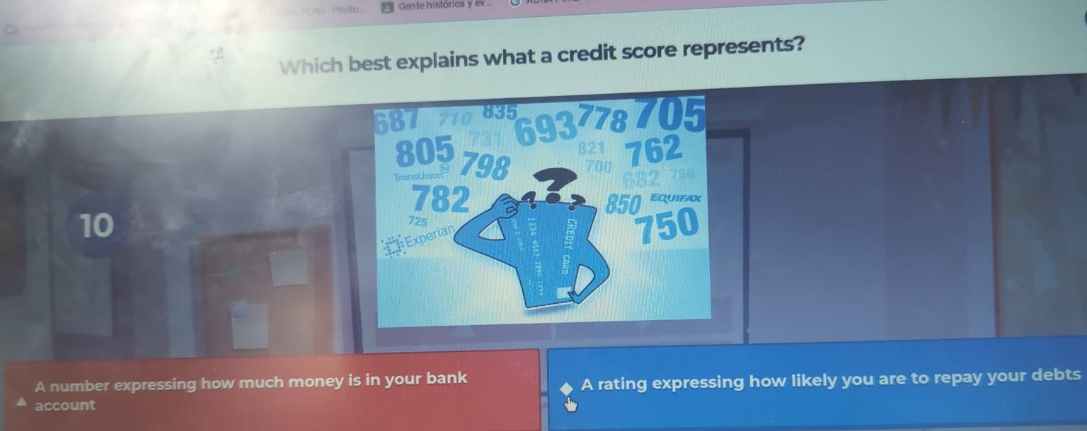 Gente histórica y ev...
Which best explains what a credit score represents?
10
A number expressing how much money is in your bank
A rating expressing how likely you are to repay your debts
account