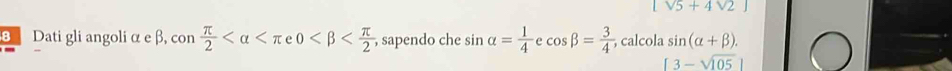 [sqrt(5)+4sqrt(2)]
θ Dati gli angoli α e β, sen  π /2  , sapendo che sin alpha = 1/4  cos beta = 3/4  , calcola sin (alpha +beta ).
[3-sqrt(105)]