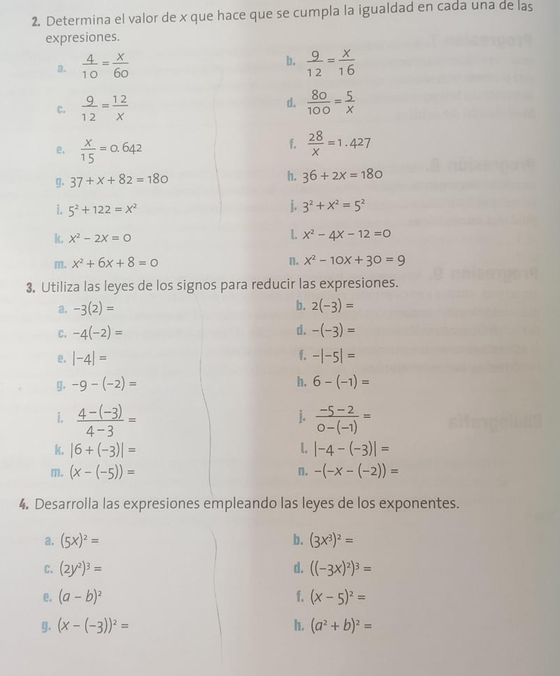 Determina el valor de x que hace que se cumpla la igualdad en cada una de las
expresiones.
b.
a.  4/10 = x/60   9/12 = x/16 
d.
C.  9/12 = 12/x   80/100 = 5/x 
e.  x/15 =0.642
f.  28/x =1.427
g. 37+x+82=180 h. 36+2x=180
i. 5^2+122=X^2
j. 3^2+x^2=5^2
k. x^2-2x=0 x^2-4x-12=0
m. x^2+6x+8=0 n. x^2-10x+30=9
3. Utiliza las leyes de los signos para reducir las expresiones.
a. -3(2)= b. 2(-3)=
C. -4(-2)= d. -(-3)=
e. |-4|= f. -|-5|=
g. -9-(-2)=
h. 6-(-1)=
j.
i.  (4-(-3))/4-3 =  (-5-2)/0-(-1) =
k. |6+(-3)|= L. |-4-(-3)|=
m. (x-(-5))= n. -(-x-(-2))=
4. Desarrolla las expresiones empleando las leyes de los exponentes.
a. (5x)^2= b. (3x^3)^2=
C. (2y^2)^3= d. ((-3x)^2)^3=
e. (a-b)^2 f. (x-5)^2=
g. (x-(-3))^2= h. (a^2+b)^2=