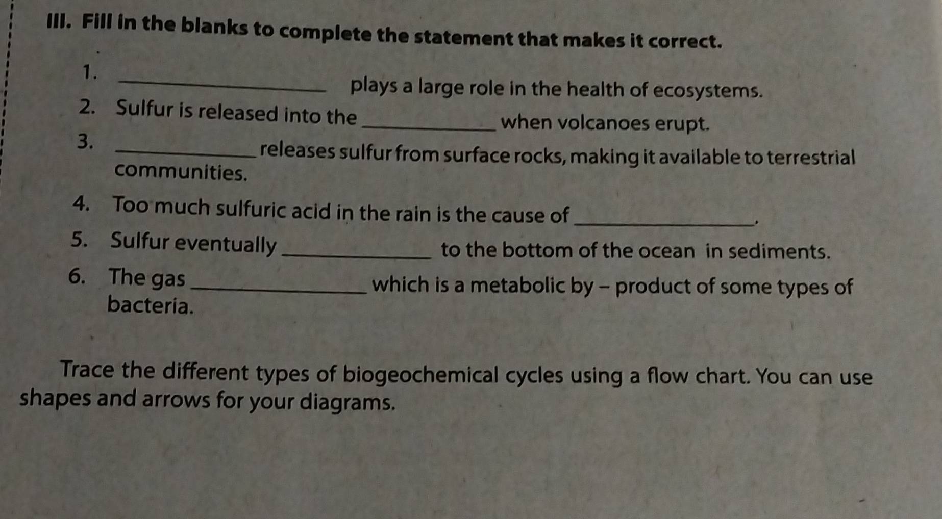 Fill in the blanks to complete the statement that makes it correct. 
1._ 
plays a large role in the health of ecosystems. 
2. Sulfur is released into the 
_when volcanoes erupt. 
3._ 
releases sulfur from surface rocks, making it available to terrestrial 
communities. 
4. Too much sulfuric acid in the rain is the cause of_ 
5. Sulfur eventually_ to the bottom of the ocean in sediments. 
6. The gas_ 
which is a metabolic by - product of some types of 
bacteria. 
Trace the different types of biogeochemical cycles using a flow chart. You can use 
shapes and arrows for your diagrams.