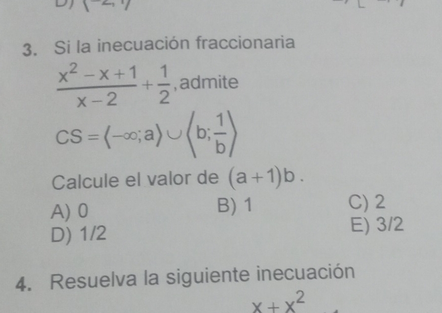 DJ (-2,1)
3. Si la inecuación fraccionaria
 (x^2-x+1)/x-2 + 1/2  , admite
CS=(-∈fty ;a)∪ (b; 1/b )
Calcule el valor de (a+1)b.
A) 0
B) 1 C) 2
D) 1/2
E) 3/2
4. Resuelva la siguiente inecuación
x+x^2