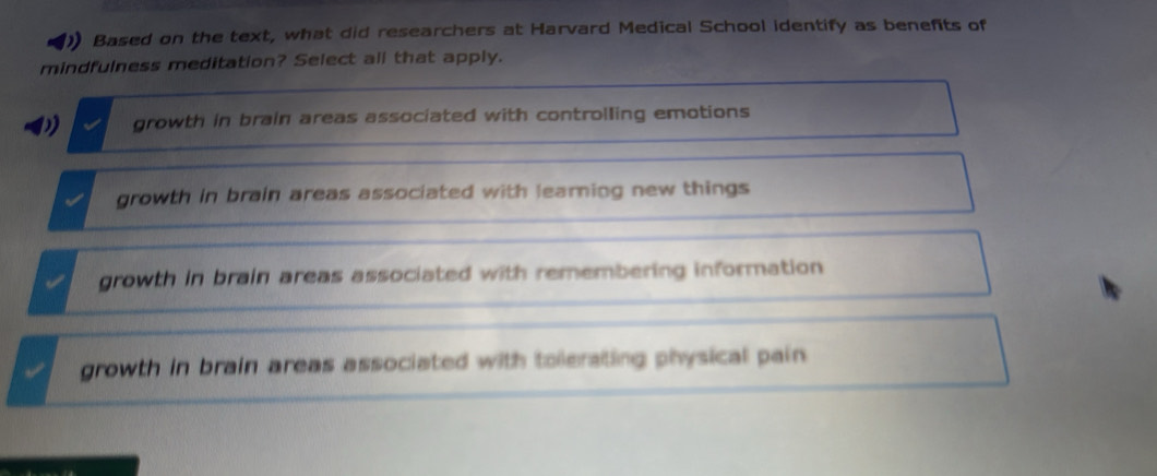 ) Based on the text, what did researchers at Harvard Medical School identify as benefits of
mindfulness meditation? Select all that apply.
growth in brain areas associated with controlling emotions
growth in brain areas associated with learning new things
growth in brain areas associated with remembering information
growth in brain areas associated with tolerating physical pain