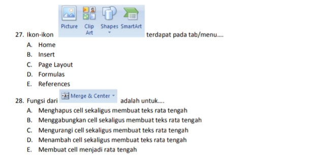 a
.
Picture Clip Shapes SmartArt
27. Ikon-ikon Art terdapat pada tab/menu....
A. Home
B. Insert
C. Page Layout
D. Formulas
E. References
28. Fungsi dari Merge & Center ×
adalah untuk....
A. Menghapus cell sekaligus membuat teks rata tengah
B. Menggabungkan cell sekaligus membuat teks rata tengah
C. Mengurangi cell sekaligus membuat teks rata tengah
D. Menambah cell sekaligus membuat teks rata tengah
E. Membuat cell menjadi rata tengah