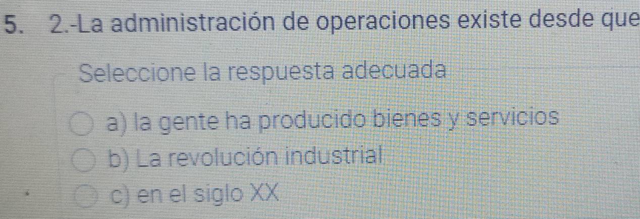 2.-La administración de operaciones existe desde que
Seleccione la respuesta adecuada
a) la gente ha producido bienes y servicios
b) La revolución industrial
c) en el siglo XX