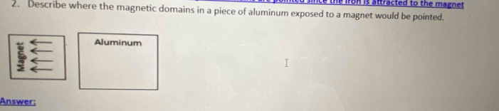 iron is attracted to the magnet. 
2. Describe where the magnetic domains in a piece of aluminum exposed to a magnet would be pointed. 
Aluminum 
Answer: