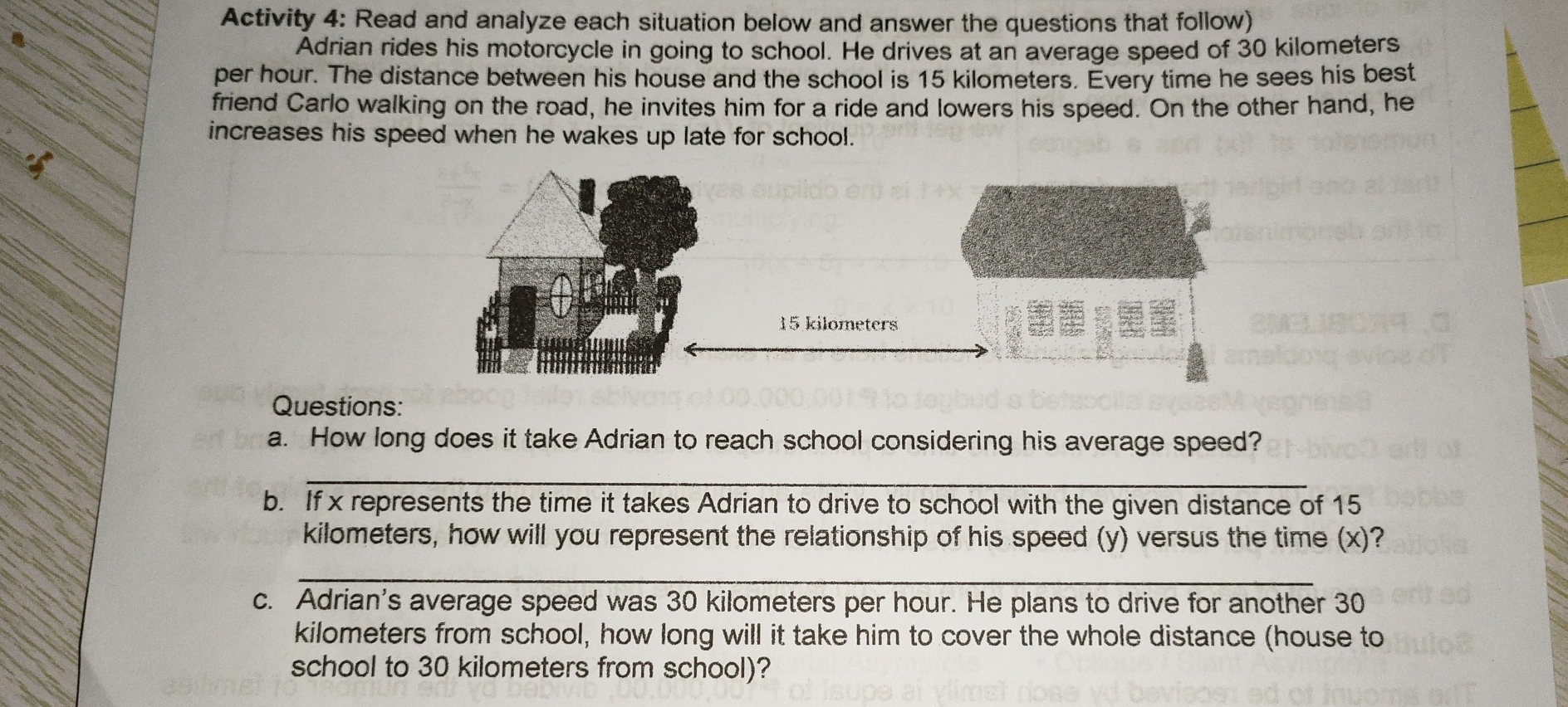 Activity 4: Read and analyze each situation below and answer the questions that follow)
Adrian rides his motorcycle in going to school. He drives at an average speed of 30 kilometers
per hour. The distance between his house and the school is 15 kilometers. Every time he sees his best
friend Carlo walking on the road, he invites him for a ride and lowers his speed. On the other hand, he
increases his speed when he wakes up late for school.
Questions:
a. How long does it take Adrian to reach school considering his average speed?
_
b. If x represents the time it takes Adrian to drive to school with the given distance of 15
kilometers, how will you represent the relationship of his speed (y) versus the time (x)?
_
c. Adrian's average speed was 30 kilometers per hour. He plans to drive for another 30
kilometers from school, how long will it take him to cover the whole distance (house to
school to 30 kilometers from school)?