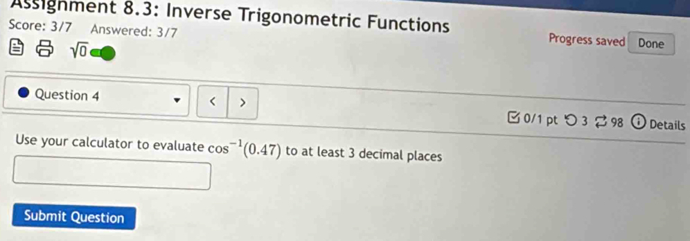 Assignment 8.3: Inverse Trigonometric Functions Progress saved Done 
Score: 3/7 Answered: 3/7
sqrt(0)
Question 4 
< > 
0/1 pt つ 3 98 ⓘ Details 
Use your calculator to evaluate cos^(-1)(0.47) to at least 3 decimal places 
Submit Question