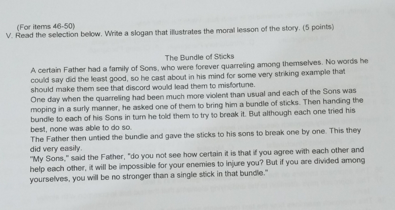 (For items 46-50)
V. Read the selection below. Write a slogan that illustrates the moral lesson of the story. (5 points)
The Bundle of Sticks
A certain Father had a family of Sons, who were forever quarreling among themselves. No words he
could say did the least good, so he cast about in his mind for some very striking example that
should make them see that discord would lead them to misfortune.
One day when the quarreling had been much more violent than usual and each of the Sons was
moping in a surly manner, he asked one of them to bring him a bundle of sticks. Then handing the
bundle to each of his Sons in turn he told them to try to break it. But although each one tried his
best, none was able to do so.
The Father then untied the bundle and gave the sticks to his sons to break one by one. This they
did very easily.
"My Sons," said the Father, "do you not see how certain it is that if you agree with each other and
help each other, it will be impossible for your enemies to injure you? But if you are divided among
yourselves, you will be no stronger than a single stick in that bundle."