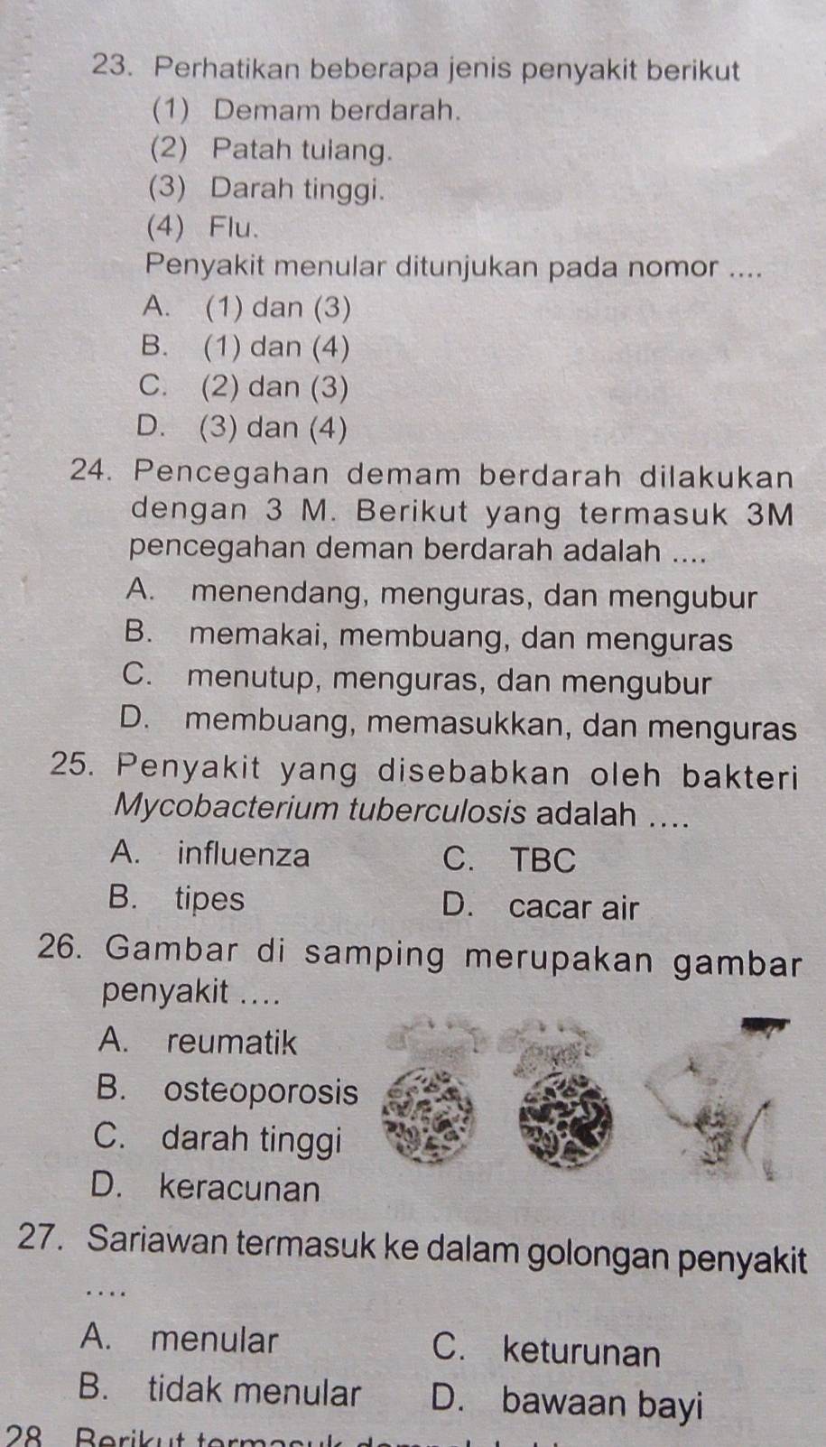 Perhatikan beberapa jenis penyakit berikut
(1) Demam berdarah.
(2) Patah tulang.
(3) Darah tinggi.
(4) Flu.
Penyakit menular ditunjukan pada nomor ....
A. (1) dan (3)
B. (1) dan (4)
C. (2) dan (3)
D. (3) dan (4)
24. Pencegahan demam berdarah dilakukan
dengan 3 M. Berikut yang termasuk 3M
pencegahan deman berdarah adalah ....
A. menendang, menguras, dan mengubur
B. memakai, membuang, dan menguras
C. menutup, menguras, dan mengubur
D. membuang, memasukkan, dan menguras
25. Penyakit yang disebabkan oleh bakteri
Mycobacterium tuberculosis adalah ....
A. influenza C. TBC
B. tipes D. cacar air
26. Gambar di samping merupakan gambar
penyakit ....
A. reumatik
B. osteoporosis
C. darah tinggi
D. keracunan
27. Sariawan termasuk ke dalam golongan penyakit
..
A. menular C. keturunan
B. tidak menular D. bawaan bayi