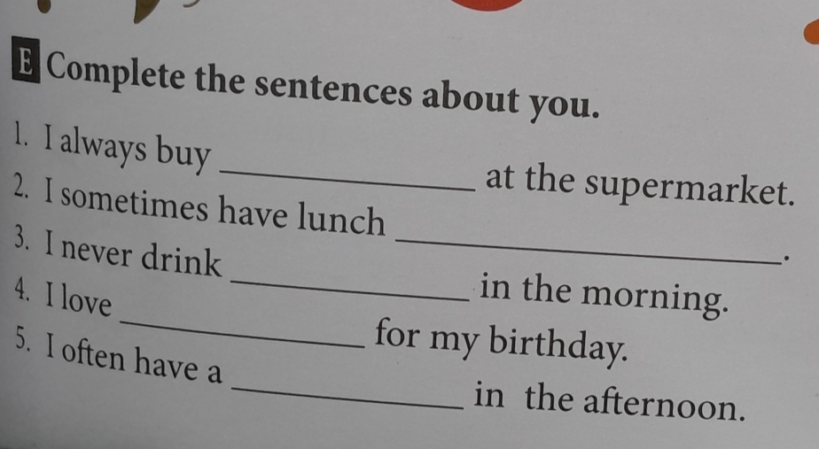 Complete the sentences about you. 
_ 
1. I always buy 
at the supermarket. 
2. I sometimes have lunch 
_ 
3. I never drink_ 
`. 
_ 
4. I love 
in the morning. 
_ 
for my birthday. 
5. I often have a 
in the afternoon.