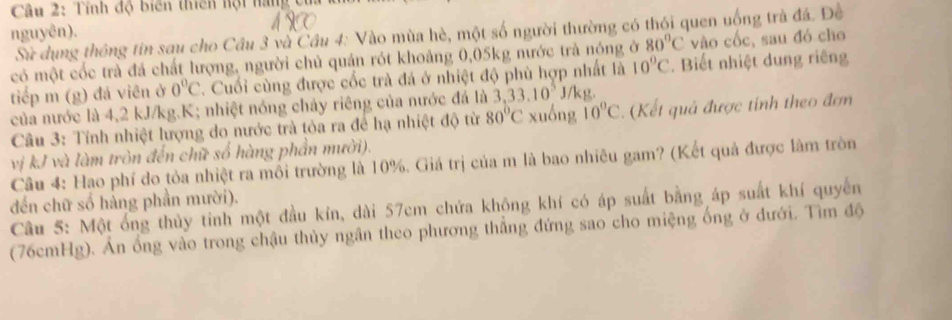 Tính độ biến thiên hội hàng của 
nguyên). 
Sử dụng thông tin sau cho Cầu 3 và Cầu 4: Vào mùa hè, một số người thường có thói quen uống trà đá. Đề 
có một cốc trà đá chất lượng, người chủ quản rót khoảng 0,05kg nước trà nóng ở 80°C vào cốc, sau đó cho 
tiếp m (g) đá viên ở 0°C C. Cuối cùng được cốc trà đá ở nhiệt độ phù hợp nhất là 10°C. Biết nhiệt dung riêng
J/kg. 
của nước là 4, 2 kJ/kg.K; nhiệt nóng chảy riêng của nước đá là 3, 33.10^5 xuống 10°C. (Kết quả được tính theo đơn 
Câu 3: Tỉnh nhiệt lượng do nước trà tỏa ra để hạ nhiệt độ từ 80°C
vị kJ và làm tròn đến chữ số hàng phần mười). 
Câu 4: Hạo phí do tỏa nhiệt ra mồi trường là 10%. Giá trị của m là bao nhiêu gam? (Kết quả được làm tròn 
đến chữ số hẳng phần mười). 
Câu 5: Một ống thủy tinh một đầu kín, dài 57cm chứa không khí có áp suất bằng áp suất khí quyến 
(76cmHg). Ẩn ổng vào trong chậu thủy ngân theo phương thẳng đứng sao cho miệng ống ở dưới. Tìm độ