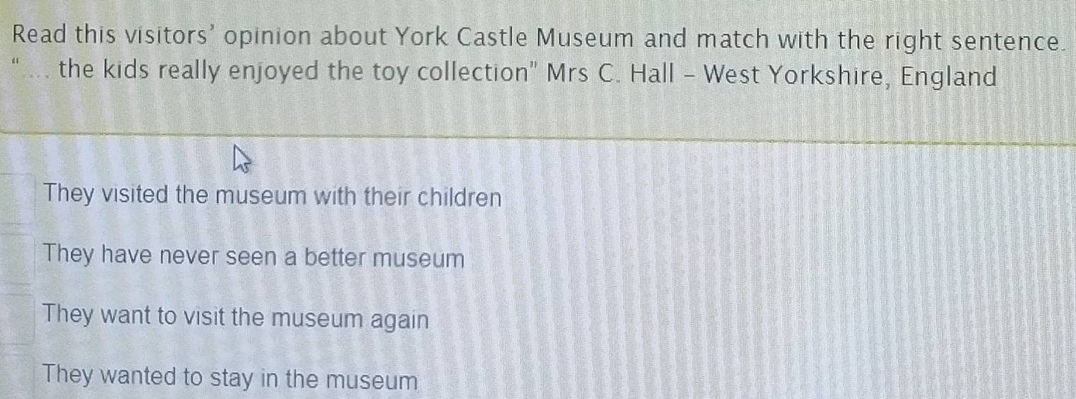 Read this visitors' opinion about York Castle Museum and match with the right sentence
the kids really enjoyed the toy collection" Mrs C. Hall - West Yorkshire, England
They visited the museum with their children
They have never seen a better museum
They want to visit the museum again
They wanted to stay in the museum