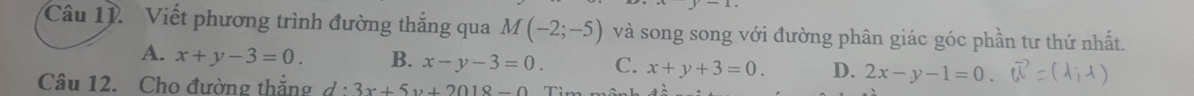 Viết phương trình đường thắng qua M(-2;-5) và song song với đường phân giác góc phần tư thứ nhất.
A. x+y-3=0. B. x-y-3=0. C. x+y+3=0. D. 2x-y-1=0. 
Câu 12. Cho đường thắng d· 3x+5y+2018-0