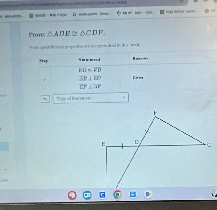 S0en3114assen72tenfonne 16366 
a dn Soolity - Web Plzyer G snake game Ooogi. My Ai Logn - Coll . High School Lason 
Prove: △ ADE≌ △ CDF. 
Note: quadrilateral properties are not permitted in this proof 
Step Statement Reason
overline ED≌ overline FD
1
overline AE⊥ overline EC Given
overline CF⊥ overline AF
m Type of Statement 
Ou