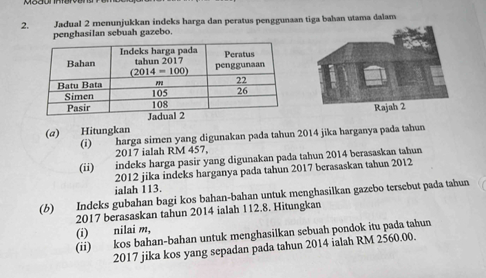 Jadual 2 menunjukkan indeks harga dan peratus penggunaan tiga bahan utama dalam
penghasilan sebuah gazebo.
(a) Hitungkan
(i) harga simen yang digunakan pada tahun 2014 jika harganya pada tahun
2017 ialah RM 457,
(ii)  indeks harga pasir yang digunakan pada tahun 2014 berasaskan tahun
2012 jika indeks harganya pada tahun 2017 berasaskan tahun 2012
ialah 113.
(b) Indeks gubahan bagi kos bahan-bahan untuk menghasilkan gazebo tersebut pada tahun
2017 berasaskan tahun 2014 ialah 112.8. Hitungkan
(i) nilai m,
(ii) kos bahan-bahan untuk menghasilkan sebuah pondok itu pada tahun
2017 jika kos yang sepadan pada tahun 2014 ialah RM 2560.00.