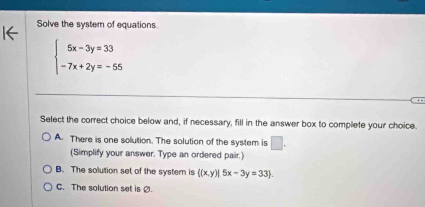 Solve the system of equations.
beginarrayl 5x-3y=33 -7x+2y=-55endarray.
Select the correct choice below and, if necessary, fill in the answer box to complete your choice.
A. There is one solution. The solution of the system is □. 
(Simplify your answer. Type an ordered pair.)
B. The solution set of the system is  (x,y)|5x-3y=33.
C. The solution set is Ø.