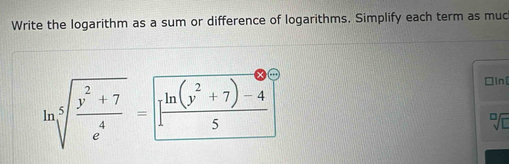 Write the logarithm as a sum or difference of logarithms. Simplify each term as muc
ln sqrt[5](frac y^2+7)e^4= [ (ln (y^2+7)-4)/5 ]
□In[
sqrt[□](□ )