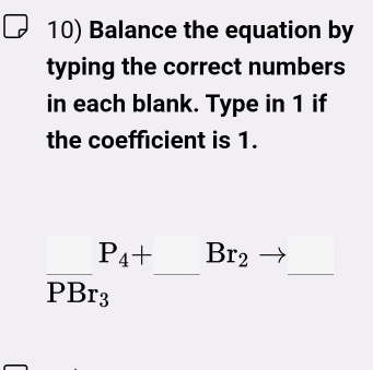 Balance the equation by 
typing the correct numbers 
in each blank. Type in 1 if 
the coefficient is 1.
frac P_4+PBr_3^P_4+-Br_2to _  _ 
□ 