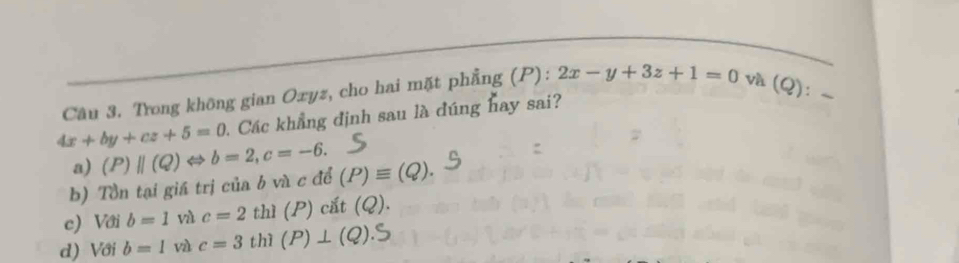 Trong không gian Oxyz, cho hai mặt phẳng (P): 2x-y+3z+1=0 và (Q) _
4x+by+cz+5=0 Các khẳng định sau là đúng hay sai?
a)
b) Tồn tại giá trị của b và c để (P)parallel (Q)Leftrightarrow b=2, c=-6. (P)equiv (Q).
c) Với b=1 vù c=2 thì (P)cit(Q).
d) Với b=1 và c=3 thì (P)⊥ (Q).S