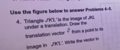 Use the figure below to answer Problems 4-5. 
4. Triangle J'K'L ' is the image of JKL
under a translation. Draw the 
translation vector sqrt[nsqrt n]() from a point to its 
image in J'K'L'. Write the vector in