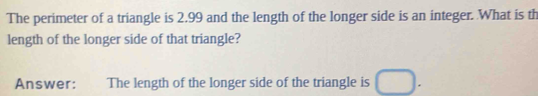 The perimeter of a triangle is 2.99 and the length of the longer side is an integer. What is th 
length of the longer side of that triangle? 
Answer: €£ The length of the longer side of the triangle is