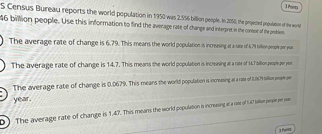 Census Bureau reports the world population in 1950 was 2.556 billion people. In 2050, the projected population of the world
46 billion people. Use this information to find the average rate of change and interpret in the context of the problem.
The average rate of change is 6.79. This means the world population is increasing at a rate of 6.79 billion people per year.
The average rate of change is 14.7. This means the world population is increasing at a rate of 14.7 billion people per year.
The average rate of change is 0.0679. This means the world population is increasing at a rate of 0.0679 billion people per
year.
D ) The average rate of change is 1.47. This means the world population is increasing at a rate of 1.47 billion people per year.
3 Points