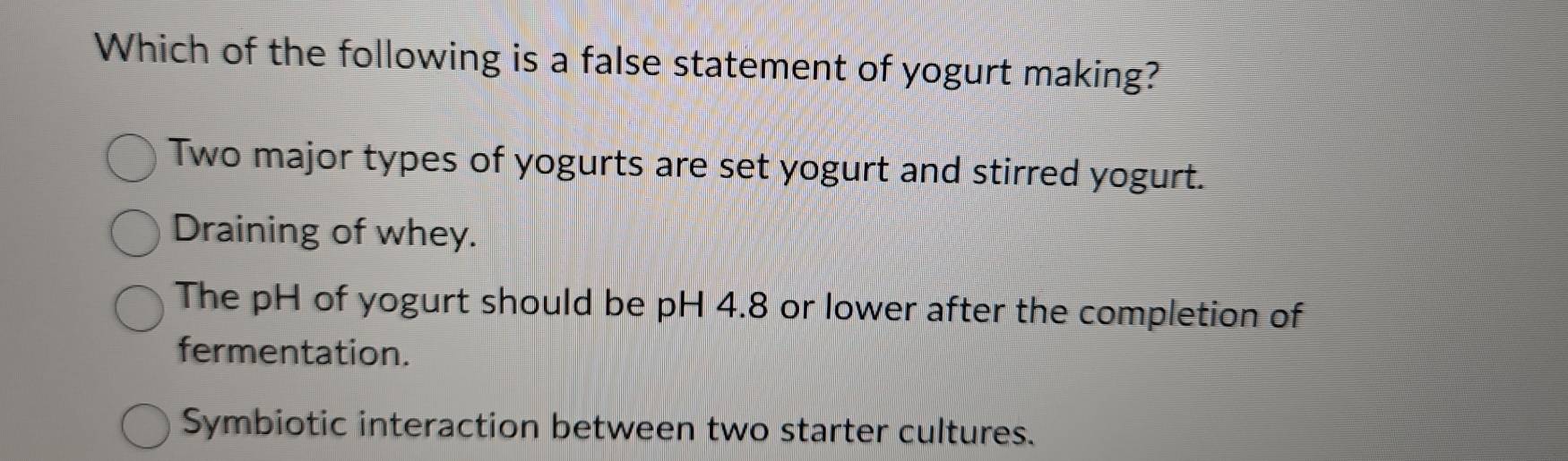 Which of the following is a false statement of yogurt making?
Two major types of yogurts are set yogurt and stirred yogurt.
Draining of whey.
The pH of yogurt should be pH 4.8 or lower after the completion of
fermentation.
Symbiotic interaction between two starter cultures.