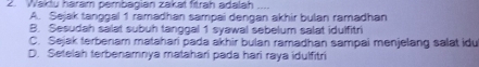 Waktu harám pembagián zakat fitrah adalah
A. Sejak tanggal 1 ramadhan sampai dengan akhir bulan ramadhan
B. Sesudah salat subuh tanggal 1 syawal sebelum salat idulfitri
C. Sejak terbenam matahari pada akhir bulan ramadhan sampai menjelang salat idu
D. Setelah terbenamnya matahari pada hari raya idulfitri