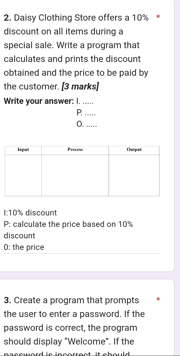 Daisy Clothing Store offers a 10% * 
discount on all items during a 
special sale. Write a program that 
calculates and prints the discount 
obtained and the price to be paid by 
the customer. [3 marks] 
Write your answer: I. ..... 
P. ….... 
0. .....
1:10% discount 
P: calculate the price based on 10%
discount 
0: the price 
3. Create a program that prompts * 
the user to enter a password. If the 
password is correct, the program 
should display “Welcome”. If the 
as sword is incorrec t it sh ould .