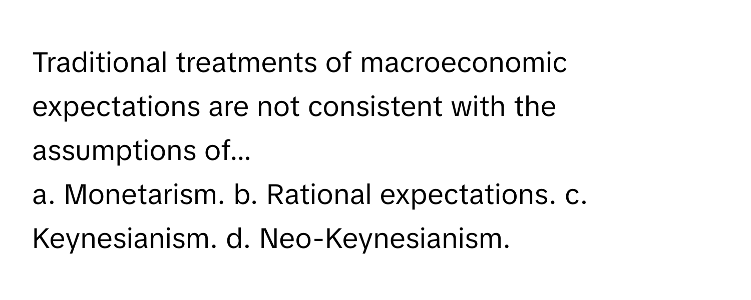 Traditional treatments of macroeconomic expectations are not consistent with the assumptions of...

a. Monetarism. b. Rational expectations. c. Keynesianism. d. Neo-Keynesianism.