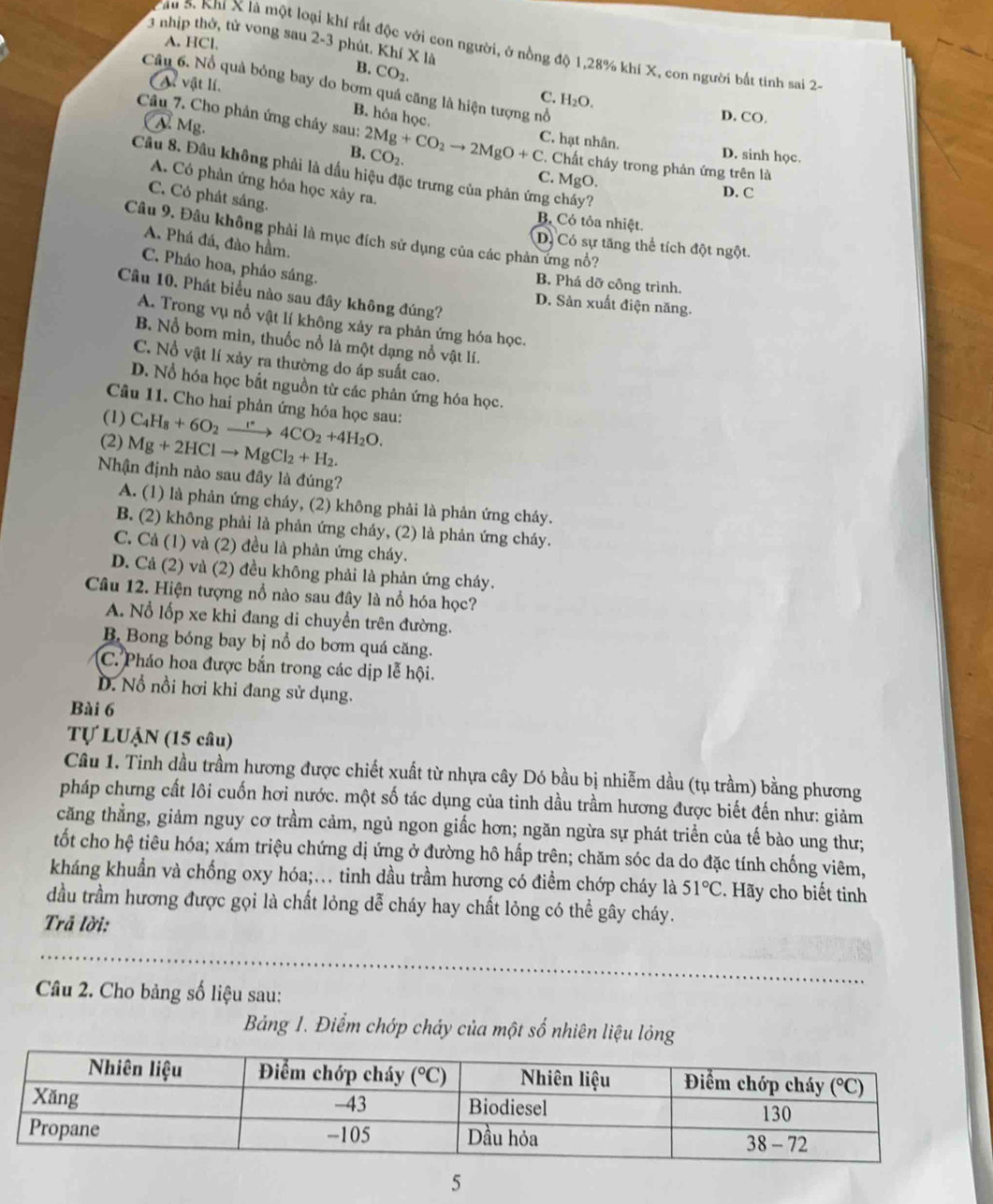 nhịp thờ, tử vong sau 2-3 phút. Khí X là
A. HCl,
Sâu 5. Khí X là một loại khí rất độc với con người, ở nồng độ 1,28% khí X, con người bắt tinh sai 2
B. CO_2.
At vật lí,
Câu 6. Nổ quả bóng bay do bơm quá căng là hiện tượng nổ
C. H_2O.
B. hóa học.
D. CO.
Câu 7. Cho phản ứng chây sau: 2Mg+CO_2to 2MgO+C CO_2.
C. hạt nhân.
N. Mg. C. Chất cháy trong phản ứng trên là
B. D. sinh học.
Câu 8. Đầu không phải là dầu hiệu đặc trưng của phản ứng cháy?
C. MgO.
A. Có phân ứng hóa học xây ra.
D. C
C. Có phát sáng.
B. Có tỏa nhiệt.
Câu 9. Đâu không phải là mục đích sử dụng của các phản ứng nổ?
A. Phá đá, đào hầm.
D. Có sự tăng thể tích đột ngột.
C. Pháo hoa, pháo sáng.
B. Phá dỡ công trình.
Câu 10. Phát biểu nào sau đây không đúng?
D. Sản xuất điện năng.
A. Trong vụ nổ vật lí không xảy ra phản ứng hóa học.
B. Nổ bom mìn, thuốc nổ là một dạng nổ vật lí.
C. Nổ vật lí xảy ra thường do áp suất cao.
D. Nổ hóa học bắt nguồn từ các phản ứng hóa học.
Câu 11. Cho hai phản ứng hóa học sau:
(1) C_4H_8+6O_2xrightarrow r4CO_2+4H_2O.
(2) Mg+2HClto MgCl_2+H_2.
Nhận định nào sau đây là đúng?
A. (1) là phản ứng cháy, (2) không phải là phản ứng cháy.
B. (2) không phải là phản ứng cháy, (2) là phản ứng cháy.
C. Cả (1) và (2) đều là phản ứng cháy.
D. Cả (2) và (2) đều không phải là phản ứng cháy.
Câu 12. Hiện tượng nổ nào sau đây là nổ hóa học?
A. Nổ lốp xe khi đang di chuyển trên đường.
B. Bong bóng bay bị nổ do bơm quá căng.
C. Pháo hoa được bắn trong các dịp lễ hội.
D. Nổ nồi hơi khi đang sử dụng.
Bài 6
Tự LUậN (15 câu)
Câu 1. Tinh dầu trầm hương được chiết xuất từ nhựa cây Dó bầu bị nhiễm dầu (tụ trầm) bằng phương
pháp chưng cất lôi cuốn hơi nước. một số tác dụng của tinh dầu trầm hương được biết đến như: giảm
căng thẳng, giảm nguy cơ trầm cảm, ngủ ngon giấc hơn; ngăn ngừa sự phát triển của tế bào ung thư;
tốt cho hệ tiêu hóa; xám triệu chứng dị ứng ở đường hô hấp trên; chăm sóc da do đặc tính chống viêm,
kháng khuẩn và chống oxy hóa;.. tinh dầu trầm hương có điểm chớp cháy là 51°C. Hãy cho biết tinh
đầu trầm hương được gọi là chất lỏng dễ cháy hay chất lỏng có thể gây cháy.
Trả lời:
Câu 2. Cho bảng số liệu sau:
Bảng 1. Điểm chớp chảy của một số nhiên liệu lỏng
5