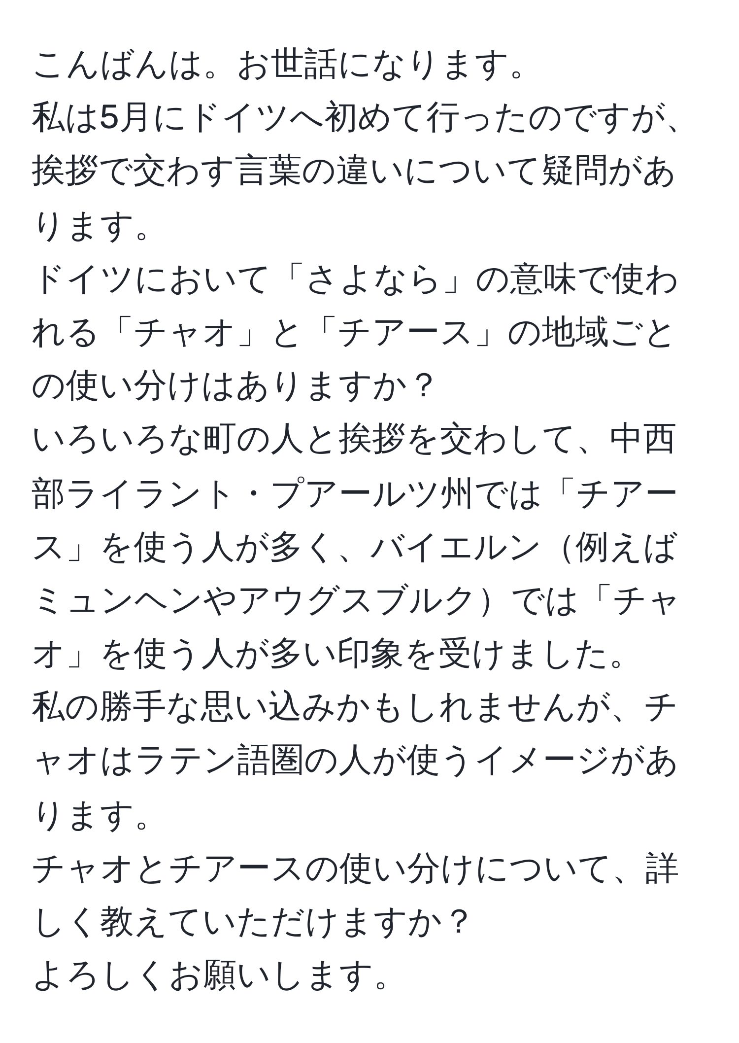 こんばんは。お世話になります。  
私は5月にドイツへ初めて行ったのですが、挨拶で交わす言葉の違いについて疑問があります。  
ドイツにおいて「さよなら」の意味で使われる「チャオ」と「チアース」の地域ごとの使い分けはありますか？  
いろいろな町の人と挨拶を交わして、中西部ライラント・プアールツ州では「チアース」を使う人が多く、バイエルン例えばミュンヘンやアウグスブルクでは「チャオ」を使う人が多い印象を受けました。  
私の勝手な思い込みかもしれませんが、チャオはラテン語圏の人が使うイメージがあります。  
チャオとチアースの使い分けについて、詳しく教えていただけますか？  
よろしくお願いします。