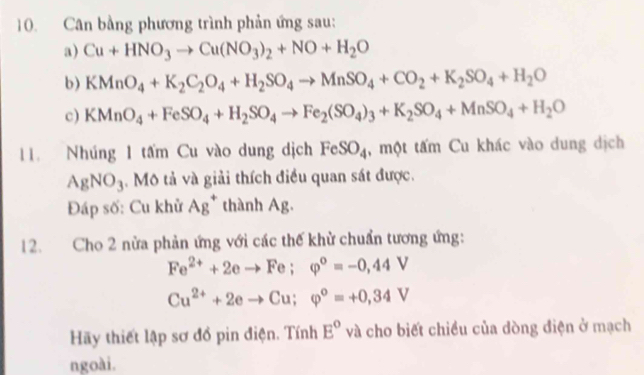 Cân bằng phương trình phản ứng sau: 
a) Cu+HNO_3to Cu(NO_3)_2+NO+H_2O
b) KMnO_4+K_2C_2O_4+H_2SO_4to MnSO_4+CO_2+K_2SO_4+H_2O
c) KMnO_4+FeSO_4+H_2SO_4to Fe_2(SO_4)_3+K_2SO_4+MnSO_4+H_2O
11. Nhúng 1 tấm Cu vào dung dịch FeSO_4 , một tấm Cu khác vào dung dịch
AgNO_3. Mô tả và giải thích điều quan sát được. 
Đáp số: Cu khử Ag^+ thành Ag. 
12. Cho 2 nửa phản ứng với các thế khử chuẩn tương ứng:
Fe^(2+)+2eto Fe; varphi^o=-0,44V
Cu^(2+)+2eto Cu; varphi°=+0,34V
Hãy thiết lập sơ đồ pin điện. Tính E° và cho biết chiều của dòng điện ở mạch 
ngoài.