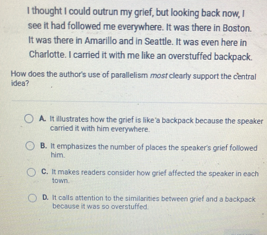 thought I could outrun my grief, but looking back now, I
see it had followed me everywhere. It was there in Boston.
It was there in Amarillo and in Seattle. It was even here in
Charlotte. I carried it with me like an overstuffed backpack.
How does the author's use of parallelism most clearly support the central
idea?
A. It illustrates how the grief is like a backpack because the speaker
carried it with him everywhere.
B. It emphasizes the number of places the speaker's grief followed
him.
C. It makes readers consider how grief affected the speaker in each
town.
D. It calls attention to the similarities between grief and a backpack
because it was so overstuffed.