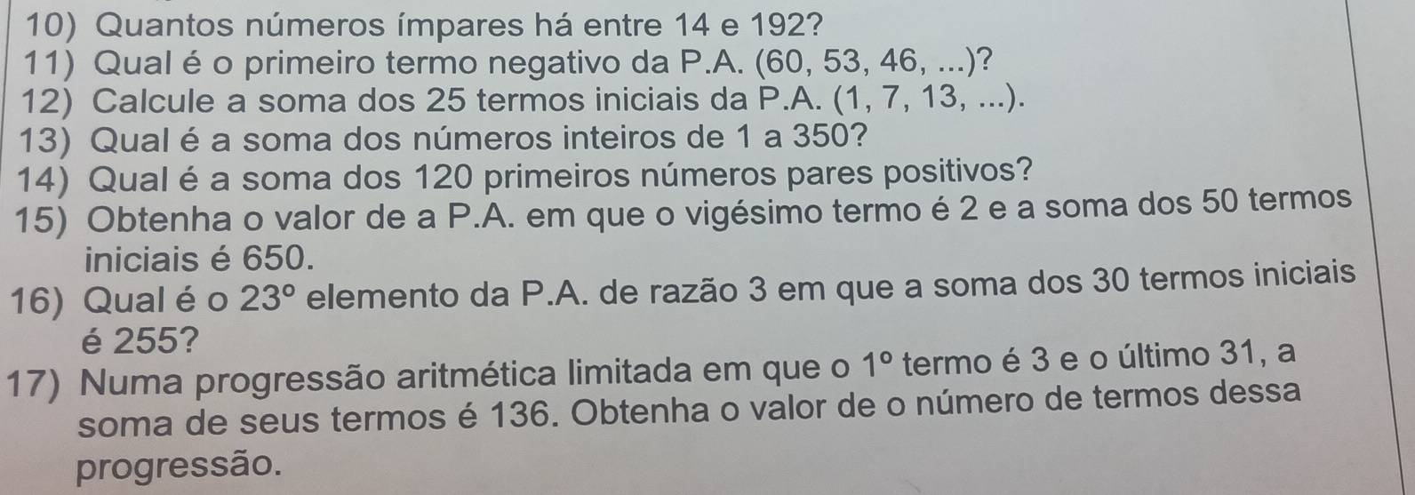 Quantos números ímpares há entre 14 e 192? 
11) Qual é o primeiro termo negativo da P.A. (60, 53, 46, ...)? 
12) Calcule a soma dos 25 termos iniciais da P.A. (1, 7, 13, ...). 
13) Qual é a soma dos números inteiros de 1 a 350? 
14) Qual é a soma dos 120 primeiros números pares positivos? 
15) Obtenha o valor de a P.A. em que o vigésimo termo é 2 e a soma dos 50 termos 
iniciais é 650. 
16) Qual é o 23° elemento da P.A. de razão 3 em que a soma dos 30 termos iniciais 
é 255? 
17) Numa progressão aritmética limitada em que o 1° termo é 3 e o último 31, a 
soma de seus termos é 136. Obtenha o valor de o número de termos dessa 
progressão.