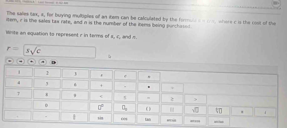 HahS, FNEBOLA  Last Sio en): 8:42 Abt
The sales tax, s, for buying multiples of an item can be calculated by the formula s=cin where c is the cost of the
item, r is the sales tax rate, and n is the number of the items being purchased.
Write an equation to represent r in terms of s, c, and n.
r= ssqrt(c)