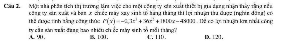 Một nhà phân tích thị trường làm việc cho một công ty sản xuất thiết bị gia dụng nhận thấy rằng nếu
công ty săn xuất và bán x chiếc máy xay sinh tổ hàng tháng thì lợi nhuận thu được (nghìn đồng) có
thể được tính bằng công thức P(x)=-0,3x^3+36x^2+1800x-48000. Để có lợi nhuận lớn nhất công
ty cần sản xuất đúng bao nhiêu chiếc máy sinh tố mỗi tháng?
A. 90. B. 100. C. 110. D. 120.