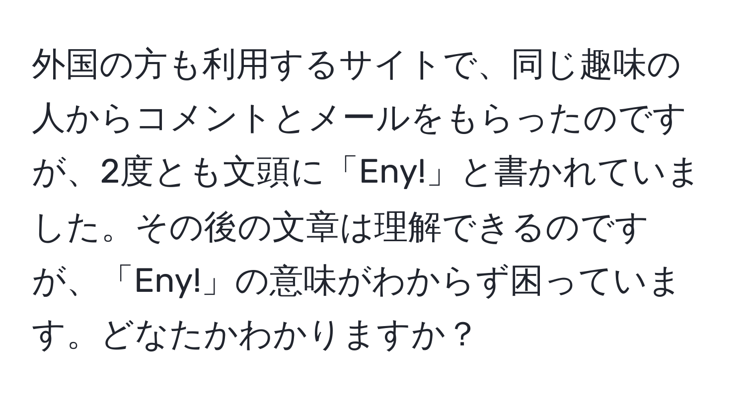 外国の方も利用するサイトで、同じ趣味の人からコメントとメールをもらったのですが、2度とも文頭に「Eny!」と書かれていました。その後の文章は理解できるのですが、「Eny!」の意味がわからず困っています。どなたかわかりますか？