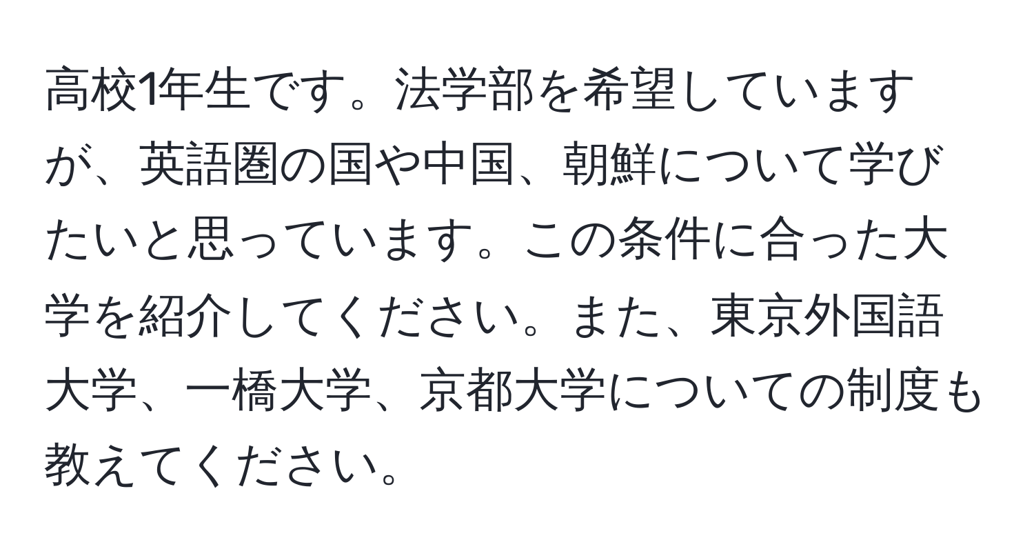 高校1年生です。法学部を希望していますが、英語圏の国や中国、朝鮮について学びたいと思っています。この条件に合った大学を紹介してください。また、東京外国語大学、一橋大学、京都大学についての制度も教えてください。